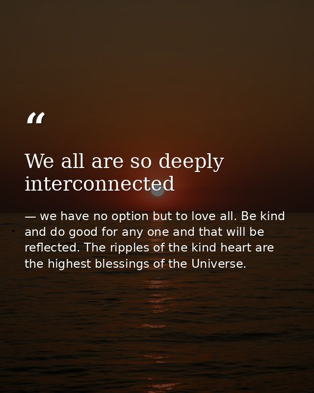 We all are so deeply interconnected — we have no option but to love all. Be kind and do good for any one and that will be reflected. The ripples of the kind heart are the highest blessings of the Universe.