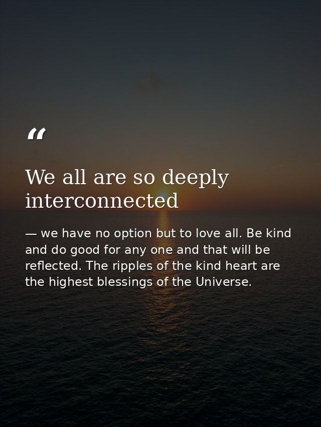 We all are so deeply interconnected — we have no option but to love all. Be kind and do good for any one and that will be reflected. The ripples of the kind heart are the highest blessings of the Universe.