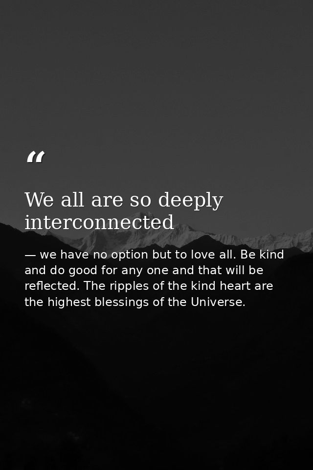 We all are so deeply interconnected — we have no option but to love all. Be kind and do good for any one and that will be reflected. The ripples of the kind heart are the highest blessings of the Universe.