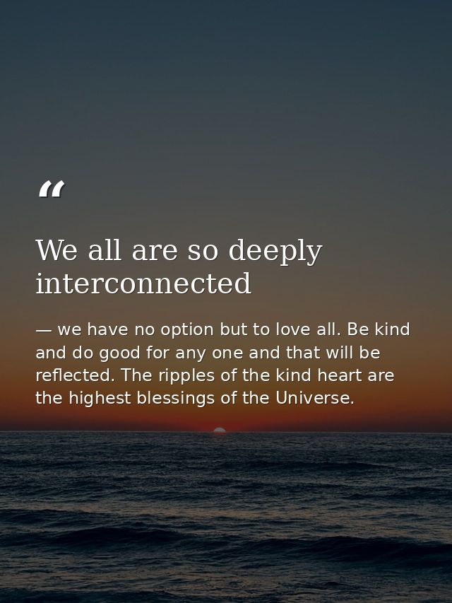 We all are so deeply interconnected — we have no option but to love all. Be kind and do good for any one and that will be reflected. The ripples of the kind heart are the highest blessings of the Universe.
