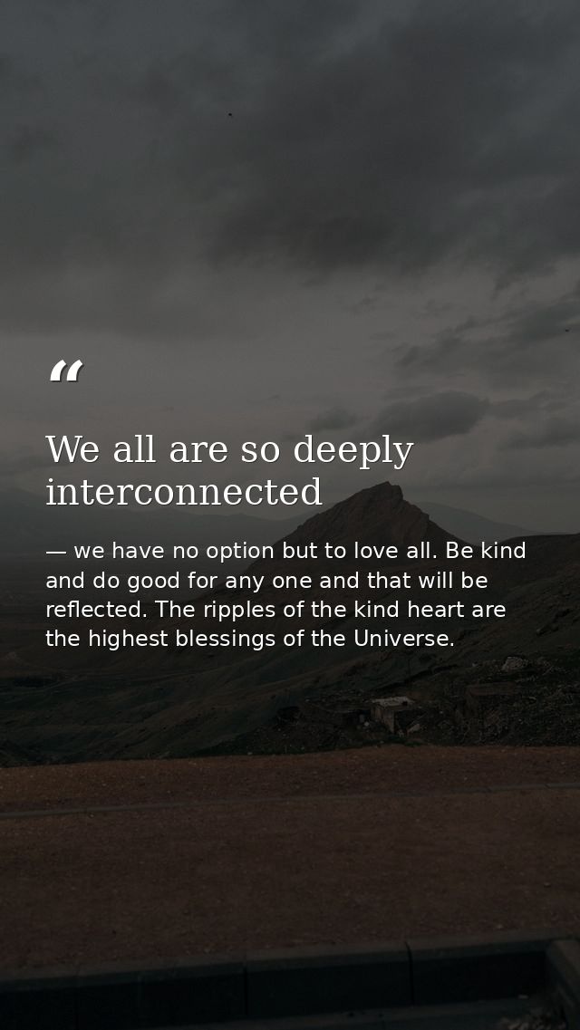 We all are so deeply interconnected — we have no option but to love all. Be kind and do good for any one and that will be reflected. The ripples of the kind heart are the highest blessings of the Universe.
