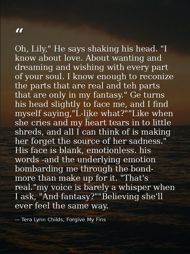 Oh, Lily," He says shaking his head. "I know about love. About wanting and dreaming and wishing with every part of your  — Tera Lynn Childs, Forgive My Fins