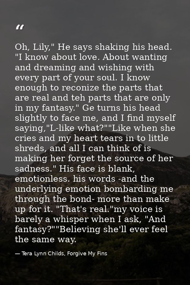 Oh, Lily," He says shaking his head. "I know about love. About wanting and dreaming and wishing with every part of your  — Tera Lynn Childs, Forgive My Fins