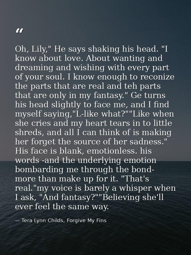Oh, Lily," He says shaking his head. "I know about love. About wanting and dreaming and wishing with every part of your  — Tera Lynn Childs, Forgive My Fins