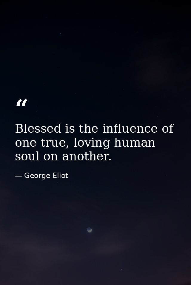Blessed is the influence of one true, loving human soul on another. — George Eliot