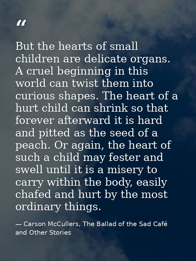 But the hearts of small children are delicate organs. A cruel beginning in this world can twist them into curious shapes — Carson McCullers, The Ballad of the Sad Café and Other Stories
