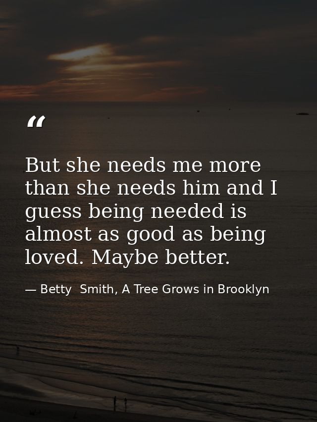 But she needs me more than she needs him and I guess being needed is almost as good as being loved. Maybe better. — Betty  Smith, A Tree Grows in Brooklyn