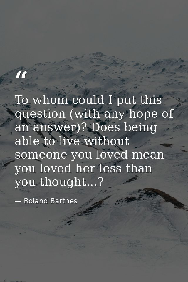To whom could I put this question (with any hope of an answer)? Does being able to live without someone you loved mean y — Roland Barthes