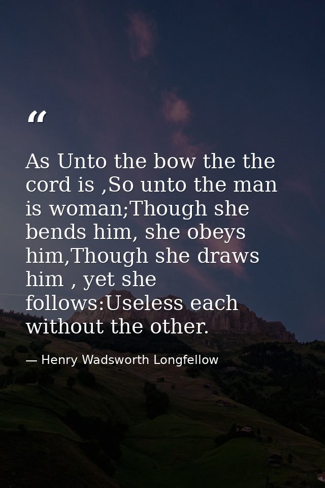 As Unto the bow the the cord is ,So unto the man is woman;Though she bends him, she obeys him,Though she draws him , yet — Henry Wadsworth Longfellow