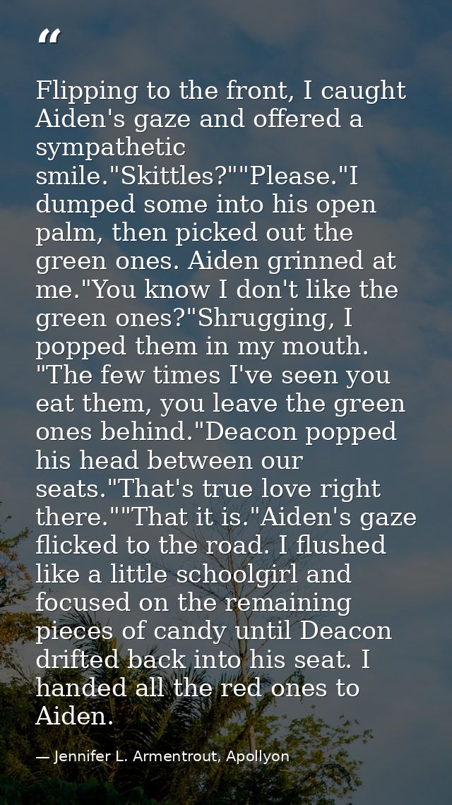 Flipping to the front, I caught Aiden's gaze and offered a sympathetic smile."Skittles?""Please."I dumped some into his  — Jennifer L. Armentrout, Apollyon