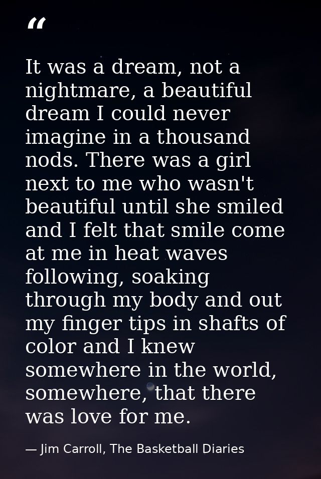 It was a dream, not a nightmare, a beautiful dream I could never imagine in a thousand nods. There was a girl next to me — Jim Carroll, The Basketball Diaries