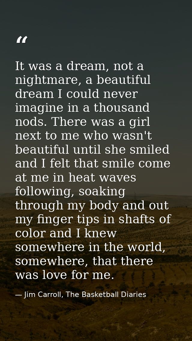 It was a dream, not a nightmare, a beautiful dream I could never imagine in a thousand nods. There was a girl next to me — Jim Carroll, The Basketball Diaries