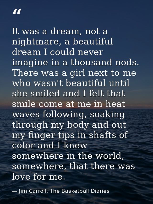 It was a dream, not a nightmare, a beautiful dream I could never imagine in a thousand nods. There was a girl next to me — Jim Carroll, The Basketball Diaries