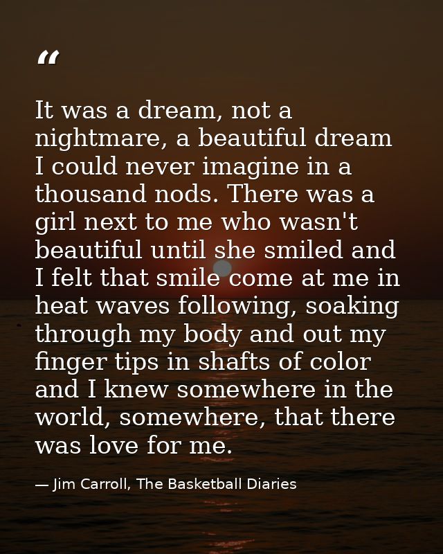 It was a dream, not a nightmare, a beautiful dream I could never imagine in a thousand nods. There was a girl next to me — Jim Carroll, The Basketball Diaries