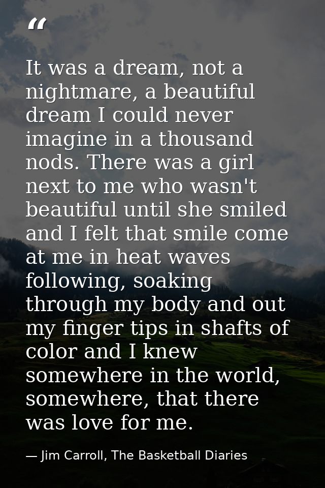 It was a dream, not a nightmare, a beautiful dream I could never imagine in a thousand nods. There was a girl next to me — Jim Carroll, The Basketball Diaries