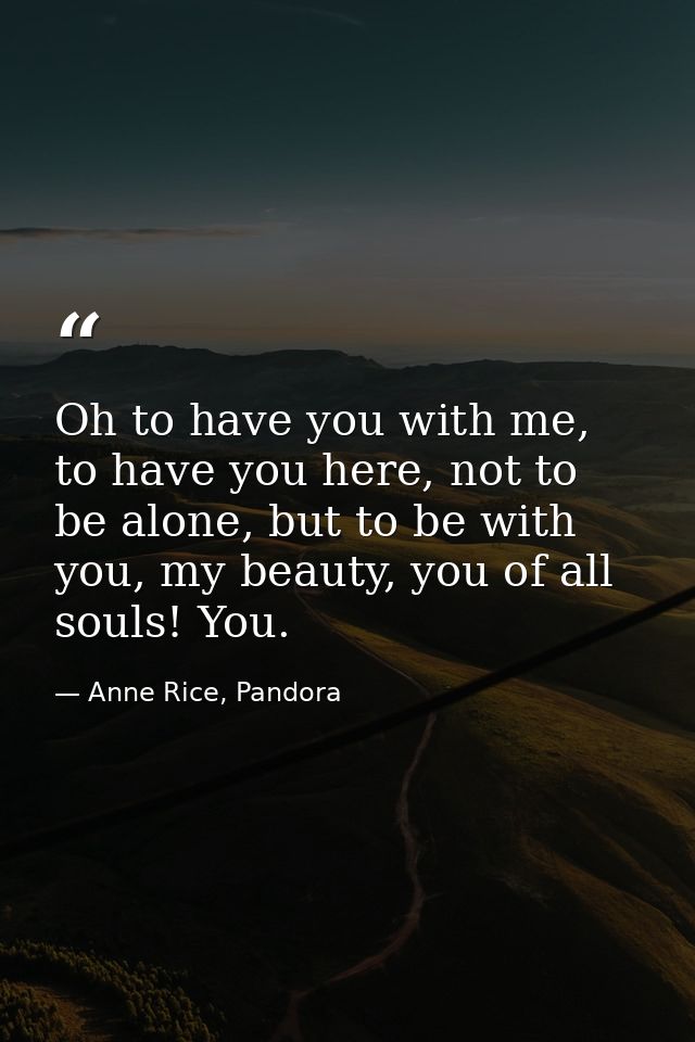 Oh to have you with me, to have you here, not to be alone, but to be with you, my beauty, you of all souls! You. — Anne Rice, Pandora