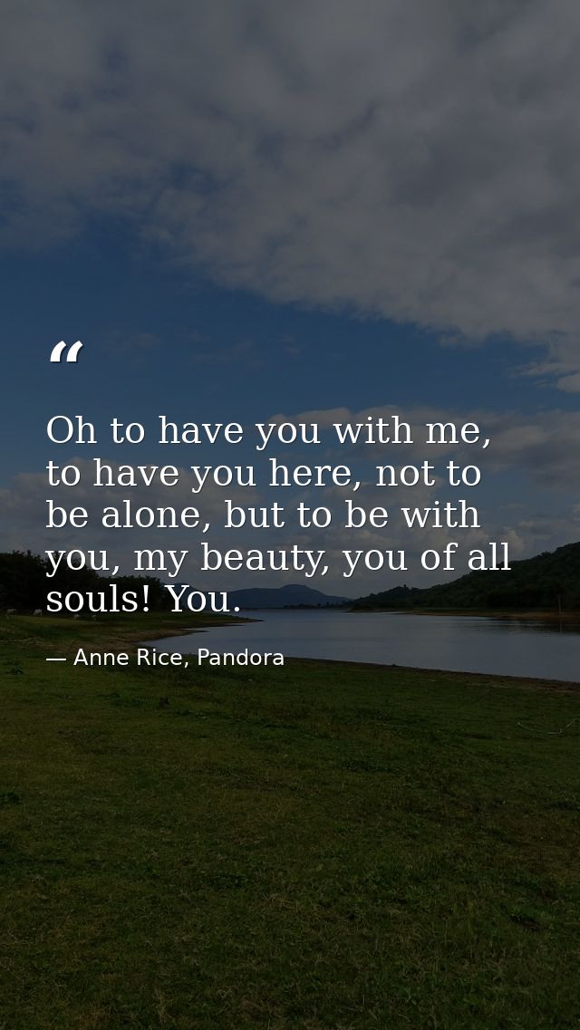 Oh to have you with me, to have you here, not to be alone, but to be with you, my beauty, you of all souls! You. — Anne Rice, Pandora