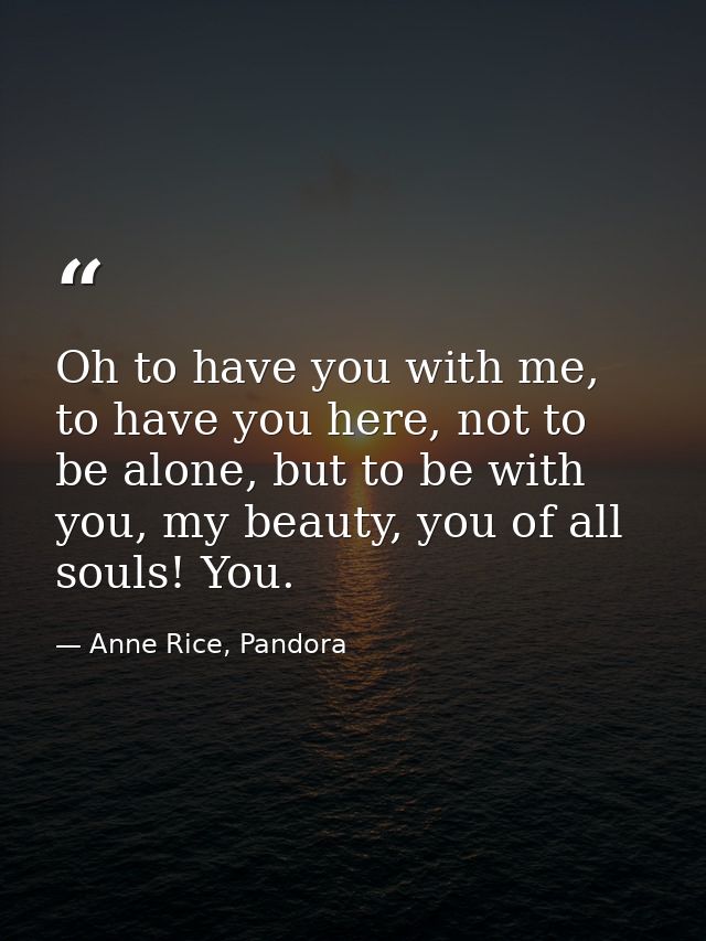 Oh to have you with me, to have you here, not to be alone, but to be with you, my beauty, you of all souls! You. — Anne Rice, Pandora