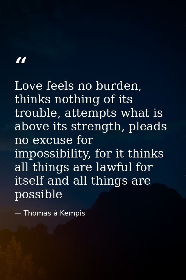 Love feels no burden, thinks nothing of its trouble, attempts what is above its strength, pleads no excuse for impossibi — Thomas à Kempis