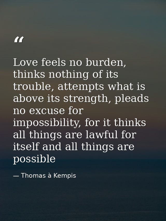 Love feels no burden, thinks nothing of its trouble, attempts what is above its strength, pleads no excuse for impossibi — Thomas à Kempis