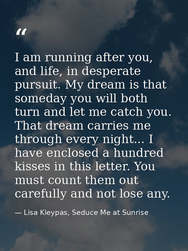 I am running after you, and life, in desperate pursuit. My dream is that someday you will both turn and let me catch you — Lisa Kleypas, Seduce Me at Sunrise
