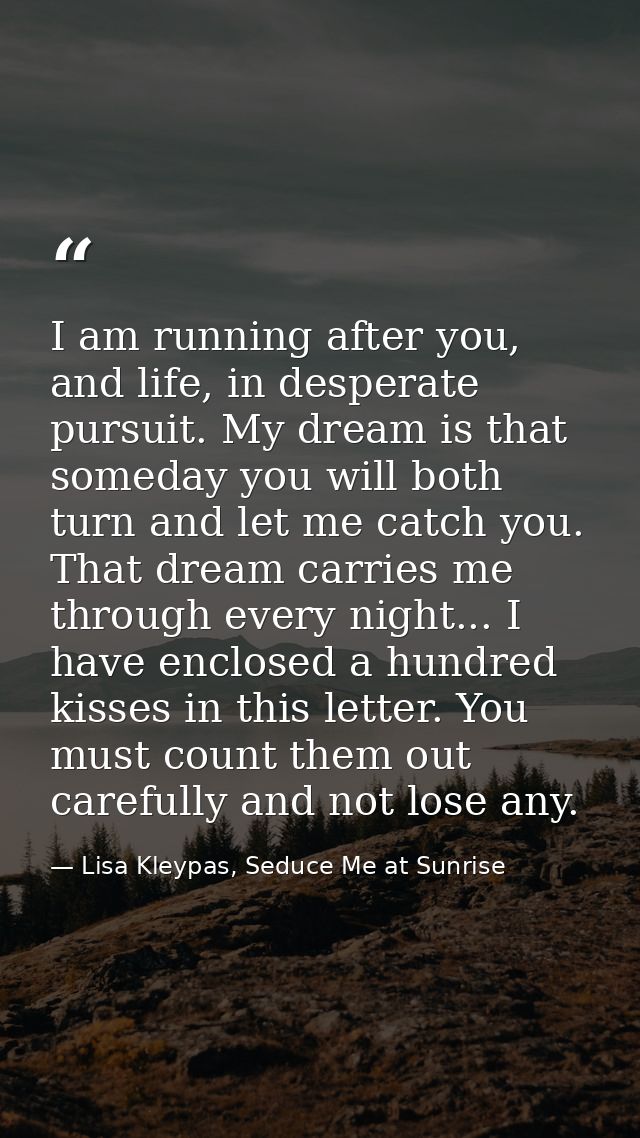 I am running after you, and life, in desperate pursuit. My dream is that someday you will both turn and let me catch you — Lisa Kleypas, Seduce Me at Sunrise