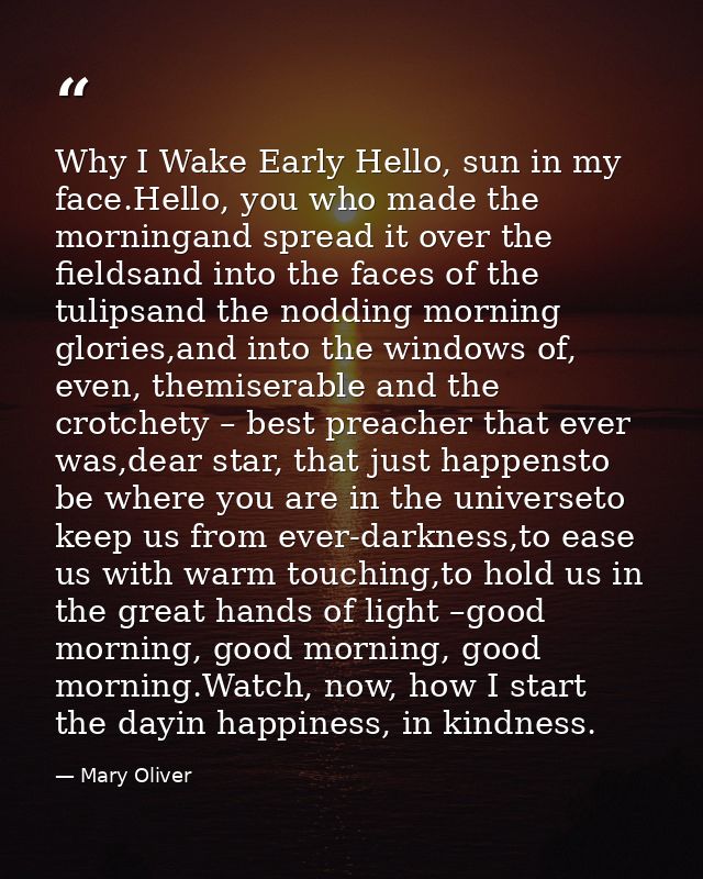 Why I Wake Early Hello, sun in my face.Hello, you who made the morningand spread it over the fieldsand into the faces of — Mary Oliver