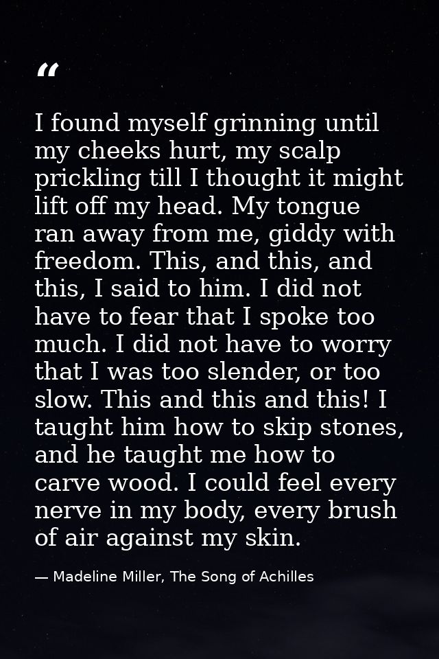 I found myself grinning until my cheeks hurt, my scalp prickling till I thought it might lift off my head. My tongue ran — Madeline Miller, The Song of Achilles