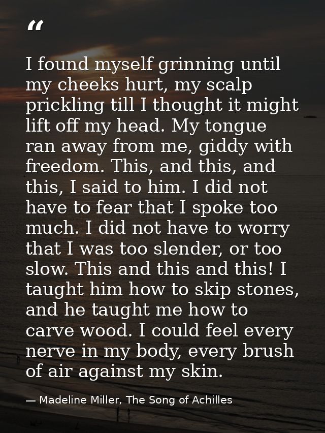 I found myself grinning until my cheeks hurt, my scalp prickling till I thought it might lift off my head. My tongue ran — Madeline Miller, The Song of Achilles