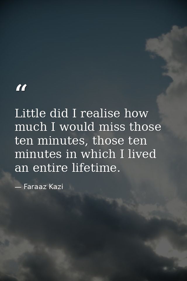 Little did I realise how much I would miss those ten minutes, those ten minutes in which I lived an entire lifetime. — Faraaz Kazi