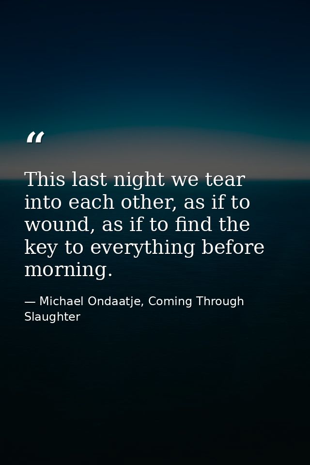 This last night we tear into each other, as if to wound, as if to find the key to everything before morning. — Michael Ondaatje, Coming Through Slaughter
