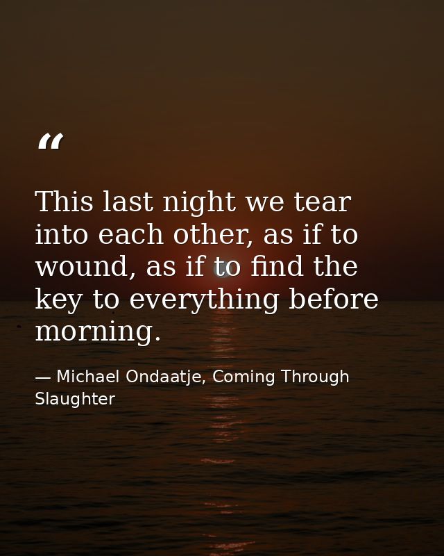 This last night we tear into each other, as if to wound, as if to find the key to everything before morning. — Michael Ondaatje, Coming Through Slaughter