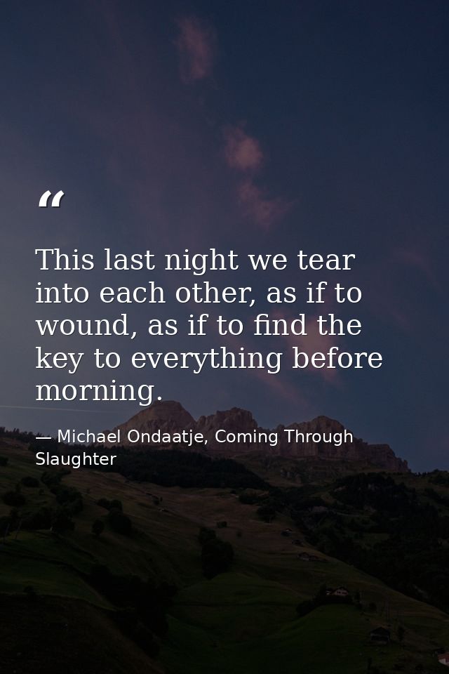 This last night we tear into each other, as if to wound, as if to find the key to everything before morning. — Michael Ondaatje, Coming Through Slaughter