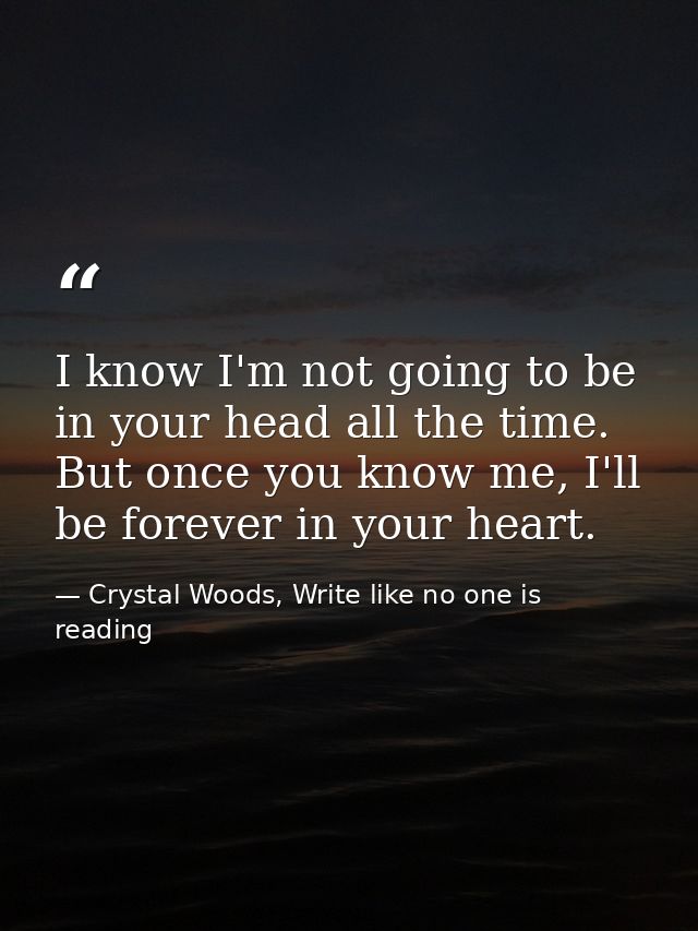I know I'm not going to be in your head all the time. But once you know me, I'll be forever in your heart.  — Crystal Woods, Write like no one is reading
