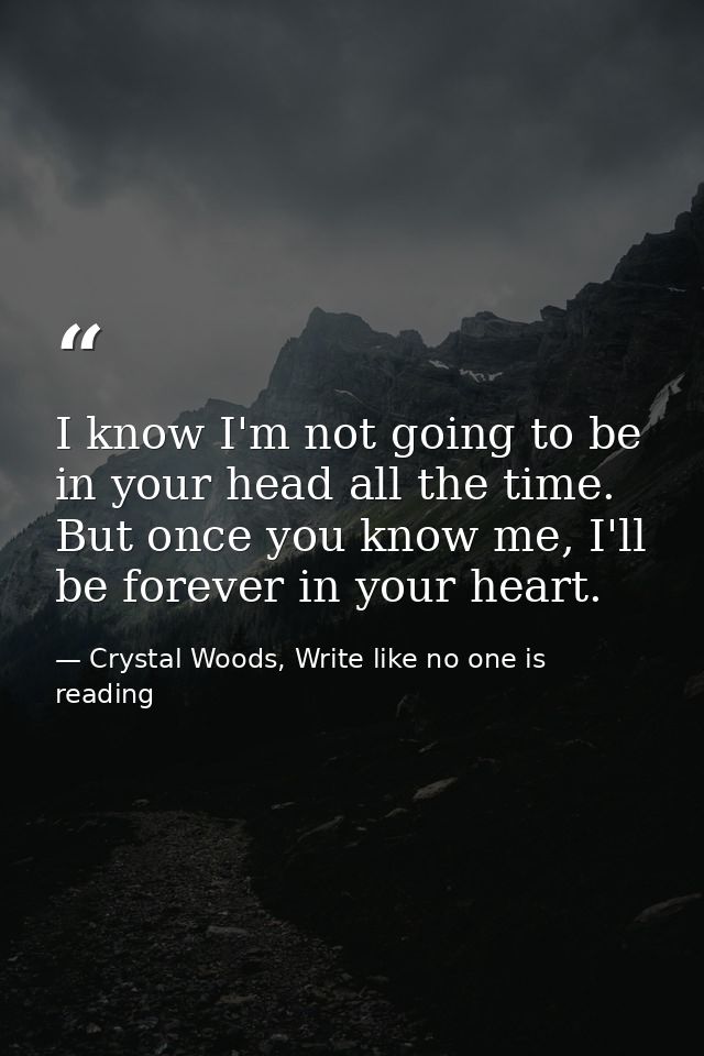 I know I'm not going to be in your head all the time. But once you know me, I'll be forever in your heart.  — Crystal Woods, Write like no one is reading