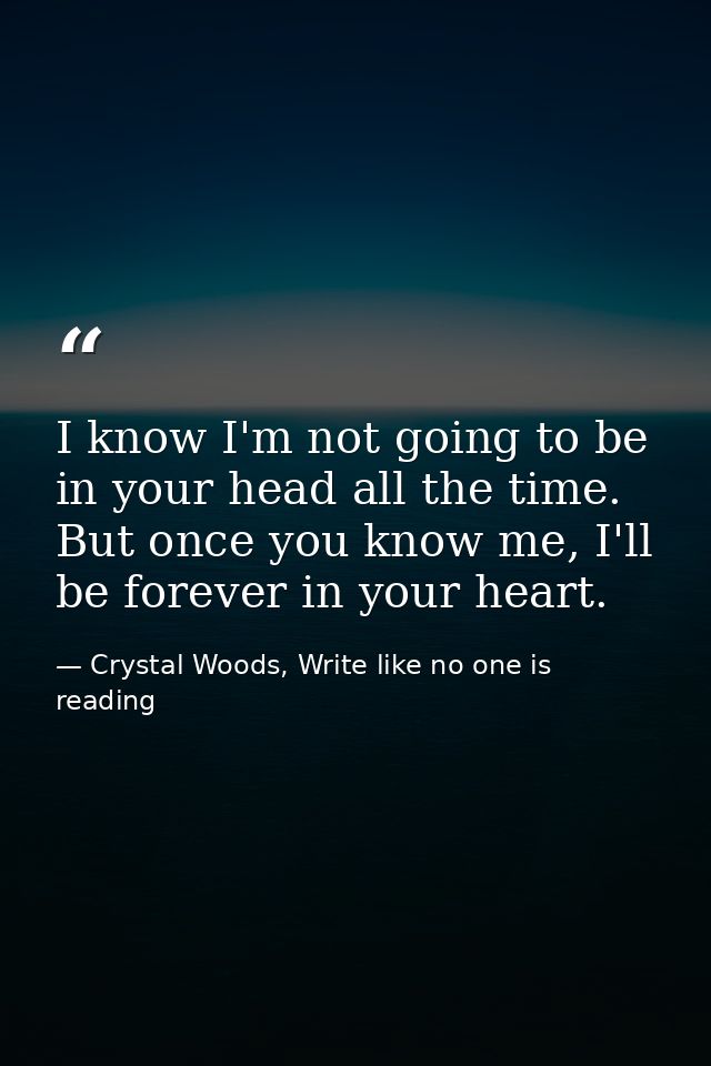 I know I'm not going to be in your head all the time. But once you know me, I'll be forever in your heart.  — Crystal Woods, Write like no one is reading