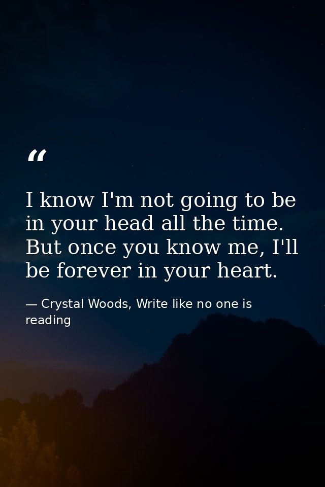 I know I'm not going to be in your head all the time. But once you know me, I'll be forever in your heart.  — Crystal Woods, Write like no one is reading