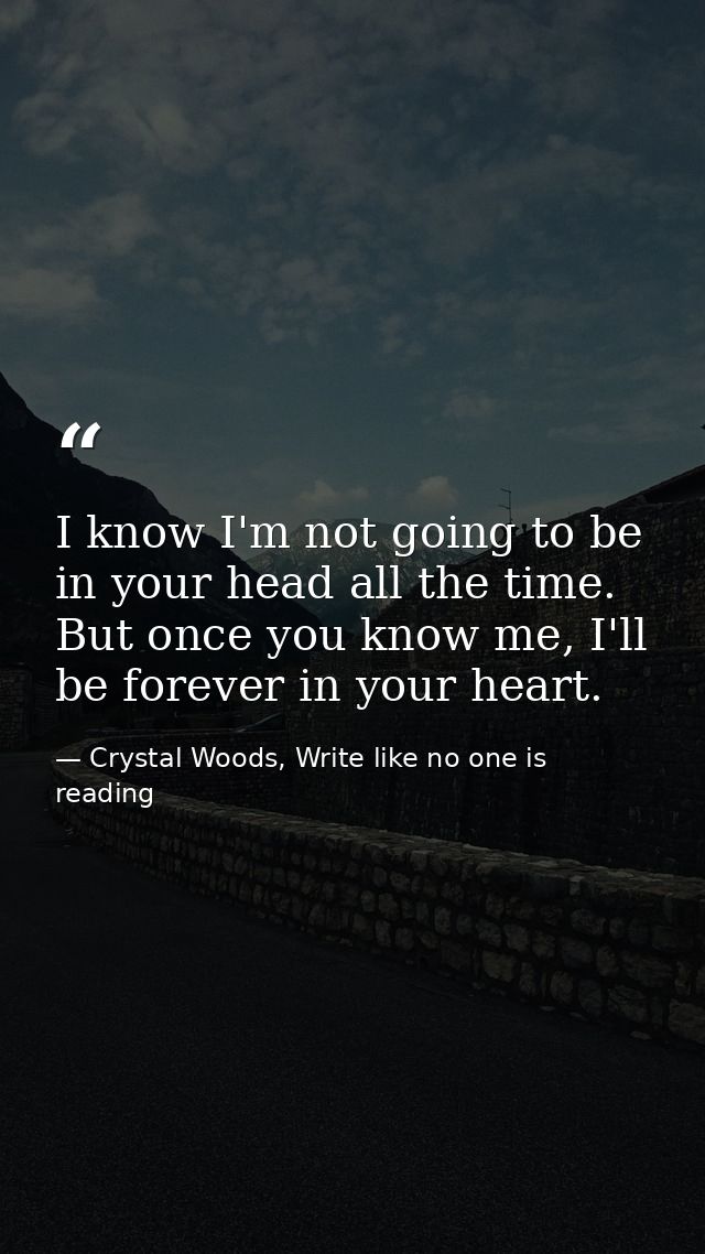 I know I'm not going to be in your head all the time. But once you know me, I'll be forever in your heart.  — Crystal Woods, Write like no one is reading