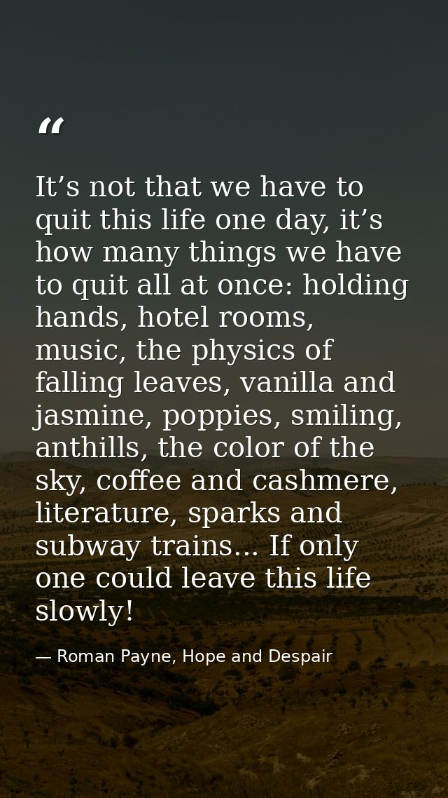It’s not that we have to quit this life one day, it’s how many things we have to quit all at once: holding hands, hotel  — Roman Payne, Hope and Despair
