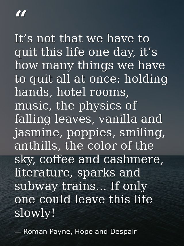 It’s not that we have to quit this life one day, it’s how many things we have to quit all at once: holding hands, hotel  — Roman Payne, Hope and Despair