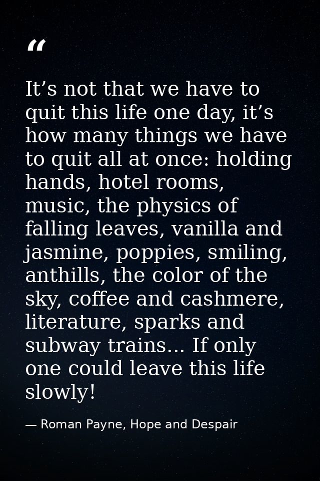 It’s not that we have to quit this life one day, it’s how many things we have to quit all at once: holding hands, hotel  — Roman Payne, Hope and Despair