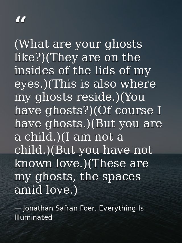 (What are your ghosts like?)(They are on the insides of the lids of my eyes.)(This is also where my ghosts reside.)(You  — Jonathan Safran Foer, Everything Is Illuminated