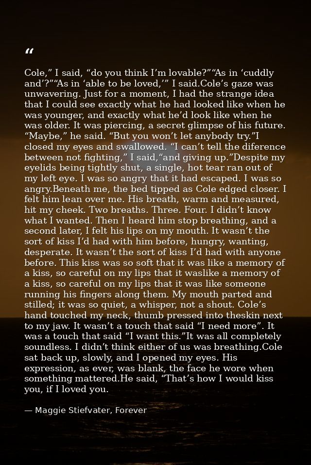 Cole,” I said, “do you think I’m lovable?”“As in ‘cuddly and’?”“As in ‘able to be loved,’” I said.Cole’s gaze was unwave — Maggie Stiefvater, Forever