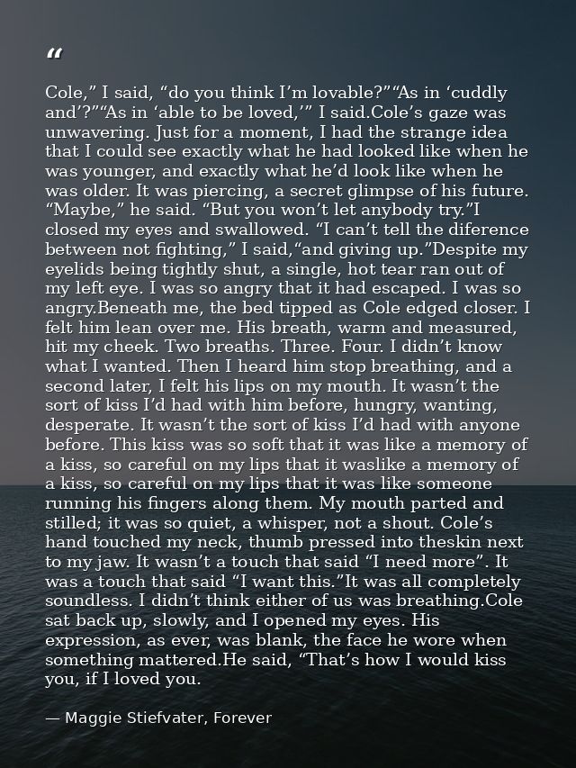 Cole,” I said, “do you think I’m lovable?”“As in ‘cuddly and’?”“As in ‘able to be loved,’” I said.Cole’s gaze was unwave — Maggie Stiefvater, Forever