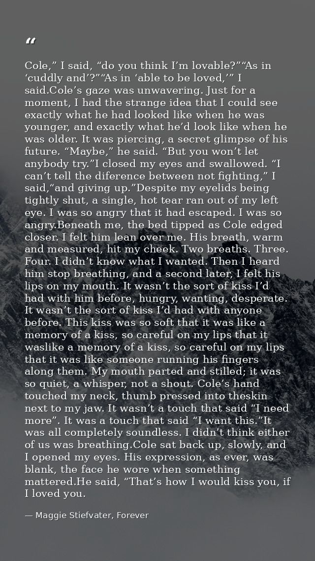Cole,” I said, “do you think I’m lovable?”“As in ‘cuddly and’?”“As in ‘able to be loved,’” I said.Cole’s gaze was unwave — Maggie Stiefvater, Forever
