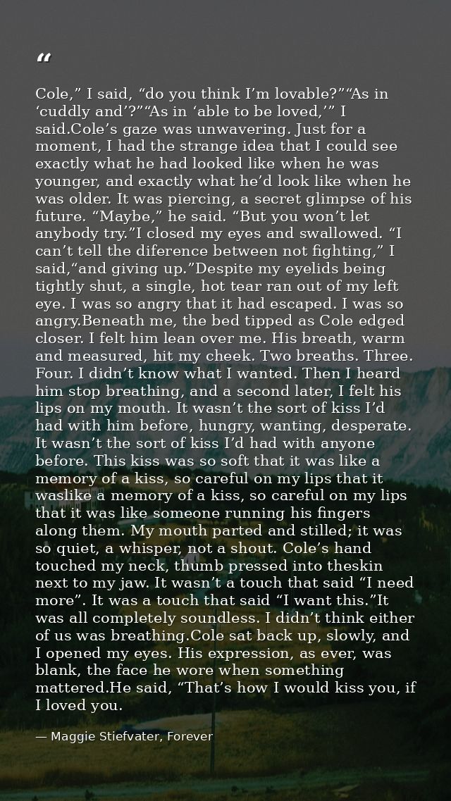 Cole,” I said, “do you think I’m lovable?”“As in ‘cuddly and’?”“As in ‘able to be loved,’” I said.Cole’s gaze was unwave — Maggie Stiefvater, Forever