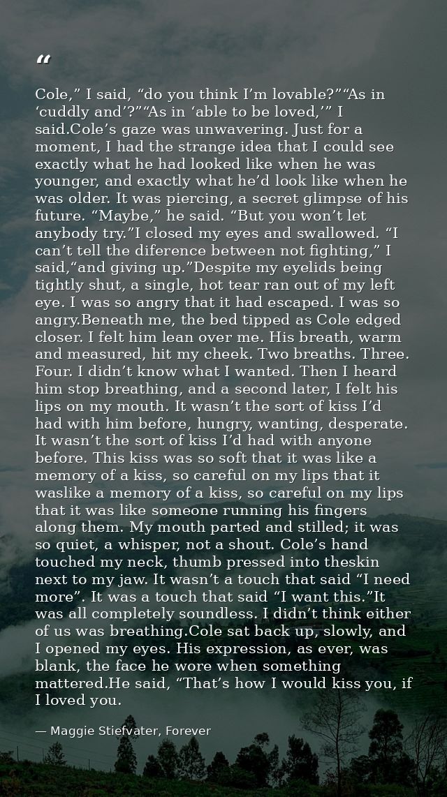 Cole,” I said, “do you think I’m lovable?”“As in ‘cuddly and’?”“As in ‘able to be loved,’” I said.Cole’s gaze was unwave — Maggie Stiefvater, Forever