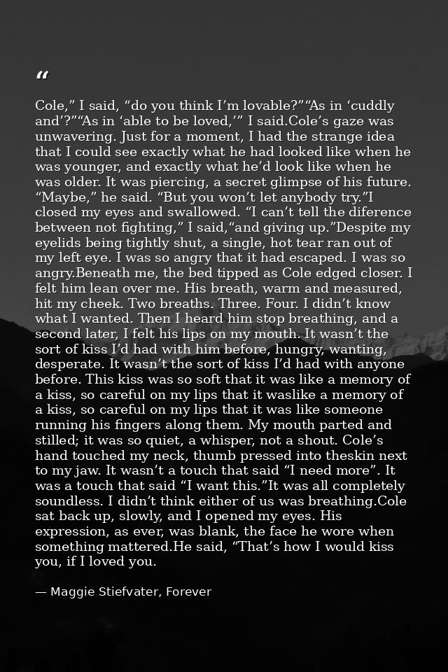 Cole,” I said, “do you think I’m lovable?”“As in ‘cuddly and’?”“As in ‘able to be loved,’” I said.Cole’s gaze was unwave — Maggie Stiefvater, Forever
