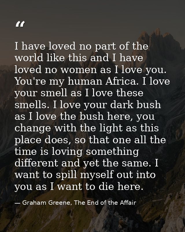 I have loved no part of the world like this and I have loved no women as I love you. You're my human Africa. I love your — Graham Greene, The End of the Affair