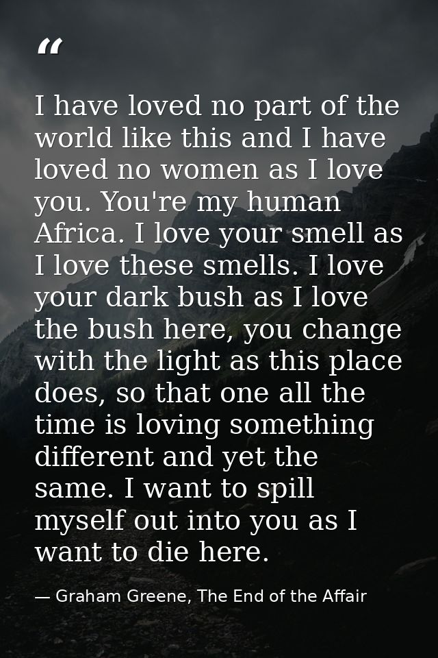 I have loved no part of the world like this and I have loved no women as I love you. You're my human Africa. I love your — Graham Greene, The End of the Affair